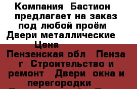 Компания «Бастион » предлагает на заказ под любой проём: -Двери металлические. › Цена ­ 10 000 - Пензенская обл., Пенза г. Строительство и ремонт » Двери, окна и перегородки   . Пензенская обл.,Пенза г.